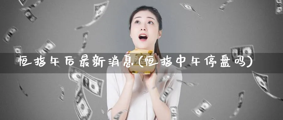 恒指午后最新消息(恒指中午停盘吗)