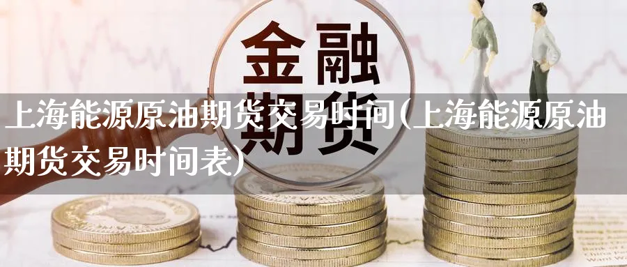 上海能源原油期货交易时间(上海能源原油期货交易时间表)