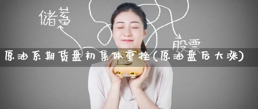 原油系期货盘初集体重挫(原油盘后大涨)