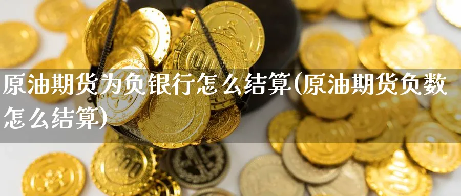 原油期货为负银行怎么结算(原油期货负数怎么结算)