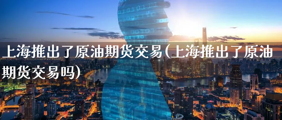 上海推出了原油期货交易(上海推出了原油期货交易吗)
