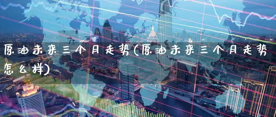 原油未来三个月走势(原油未来三个月走势怎么样)