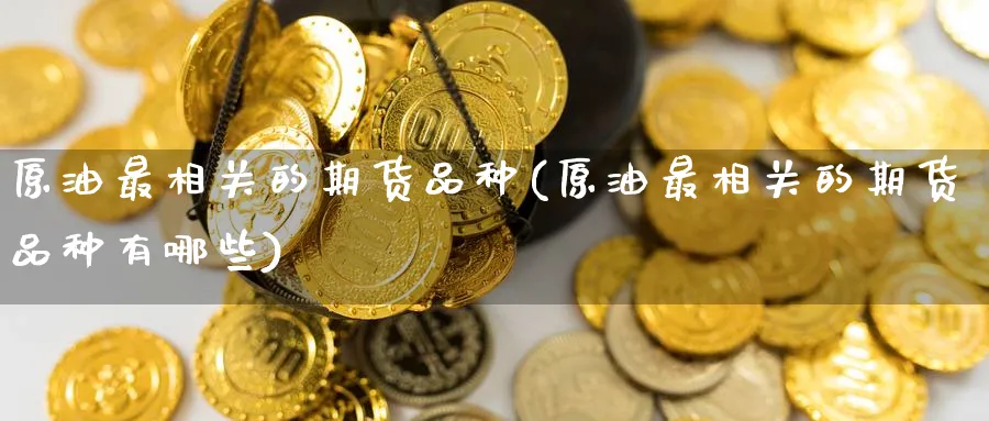原油最相关的期货品种(原油最相关的期货品种有哪些)