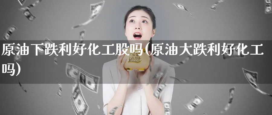 原油下跌利好化工股吗(原油大跌利好化工吗)