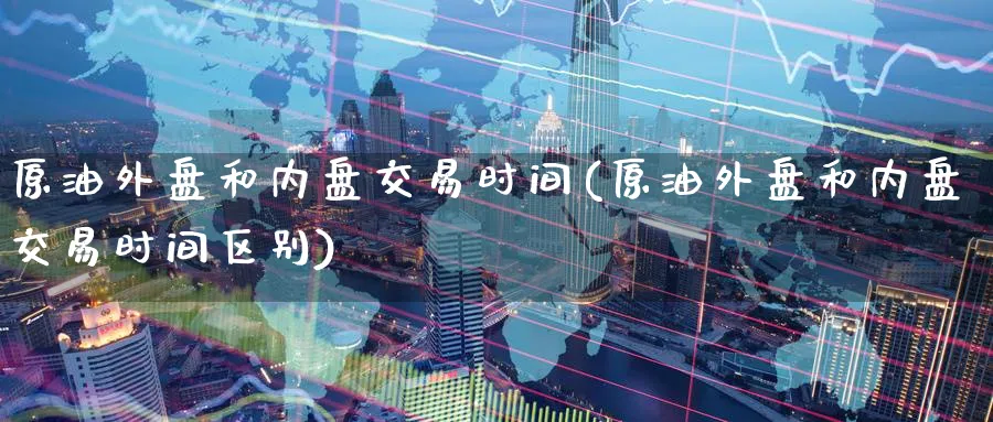 原油外盘和内盘交易时间(原油外盘和内盘交易时间区别)