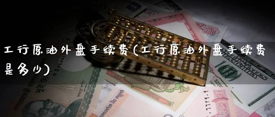 工行原油外盘手续费(工行原油外盘手续费是多少)