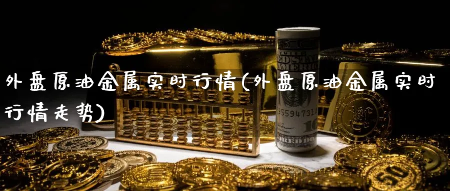 外盘原油金属实时行情(外盘原油金属实时行情走势)