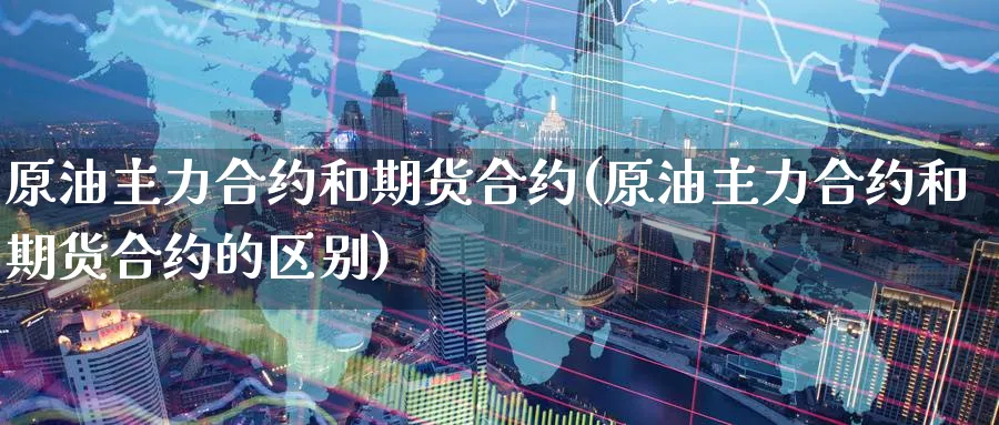 原油主力合约和期货合约(原油主力合约和期货合约的区别)