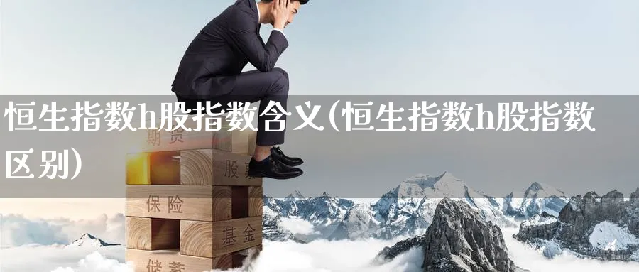 恒生指数h股指数含义(恒生指数h股指数区别)