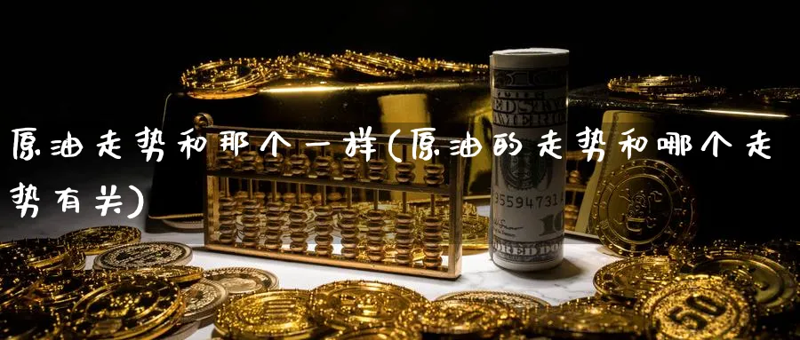 原油走势和那个一样(原油的走势和哪个走势有关)