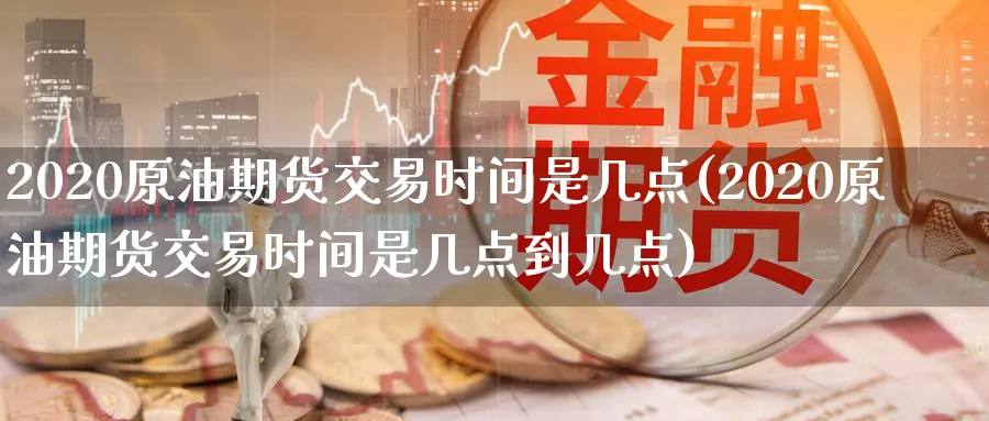 2020原油期货交易时间是几点(2020原油期货交易时间是几点到几点)