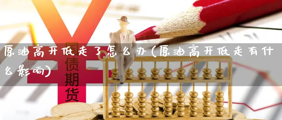 原油高开低走了怎么办(原油高开低走有什么影响)
