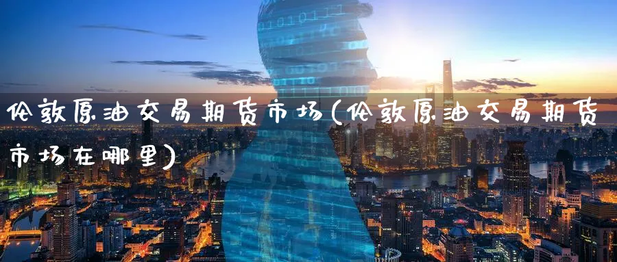伦敦原油交易期货市场(伦敦原油交易期货市场在哪里)