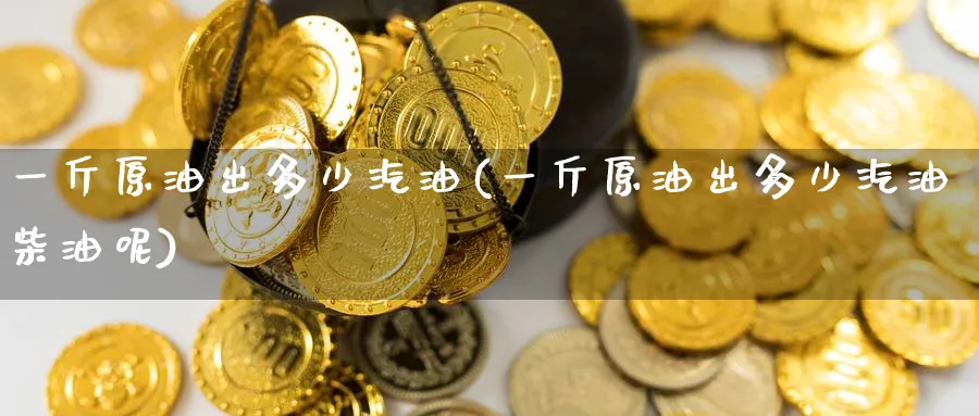一斤原油出多少汽油(一斤原油出多少汽油柴油呢)
