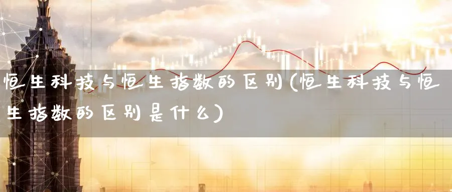 恒生科技与恒生指数的区别(恒生科技与恒生指数的区别是什么)