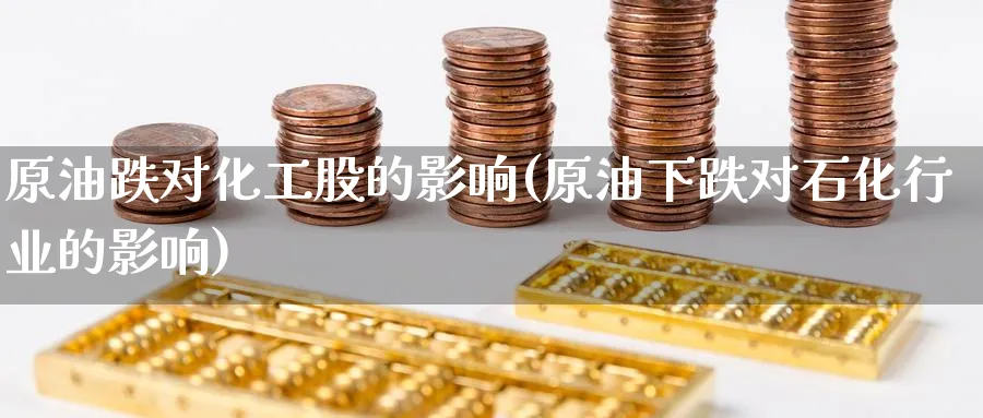 原油跌对化工股的影响(原油下跌对石化行业的影响)
