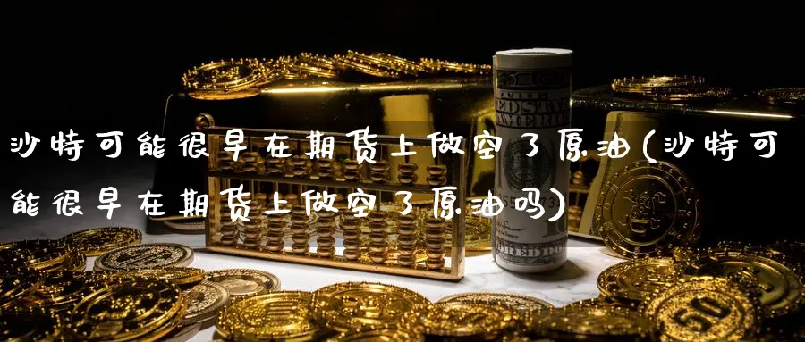 沙特可能很早在期货上做空了原油(沙特可能很早在期货上做空了原油吗)