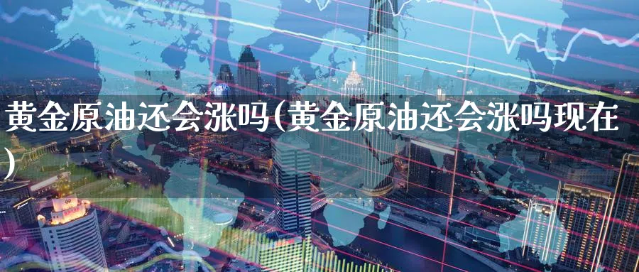 黄金原油还会涨吗(黄金原油还会涨吗现在)
