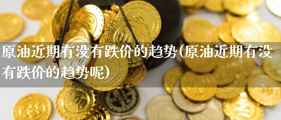 原油近期有没有跌价的趋势(原油近期有没有跌价的趋势呢)