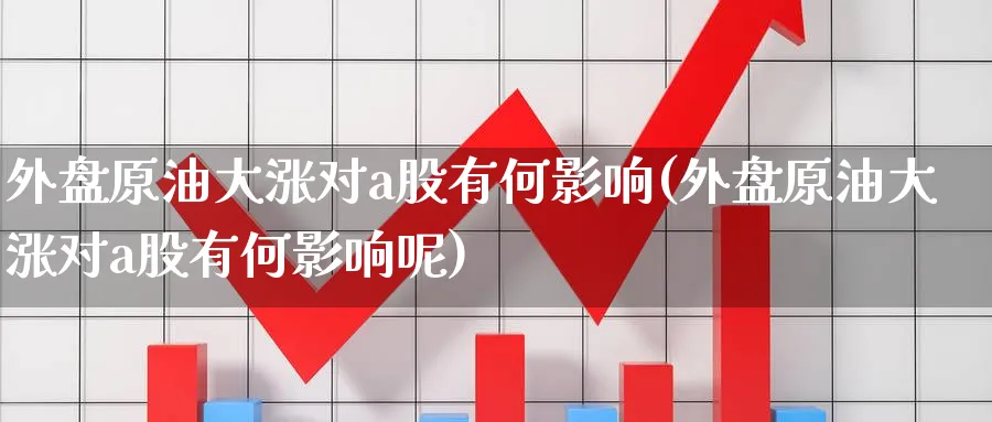 外盘原油大涨对a股有何影响(外盘原油大涨对a股有何影响呢)