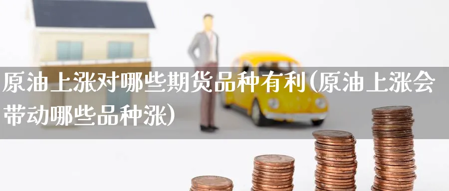 原油上涨对哪些期货品种有利(原油上涨会带动哪些品种涨)
