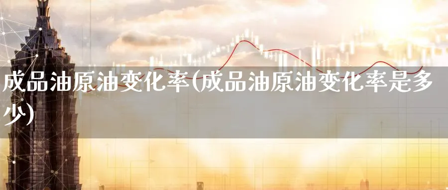 成品油原油变化率(成品油原油变化率是多少)