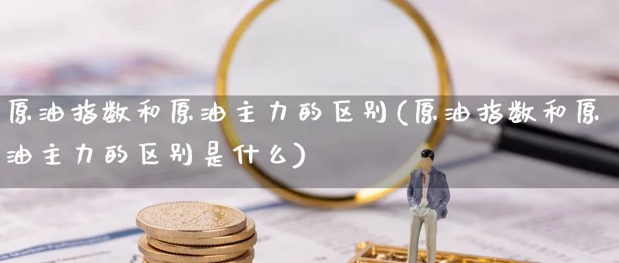 原油指数和原油主力的区别(原油指数和原油主力的区别是什么)