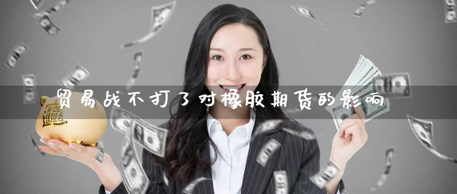 贸易战不打了对橡胶期货的影响