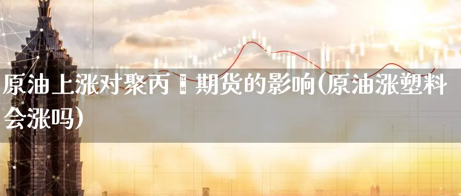 原油上涨对聚丙烯期货的影响(原油涨塑料会涨吗)