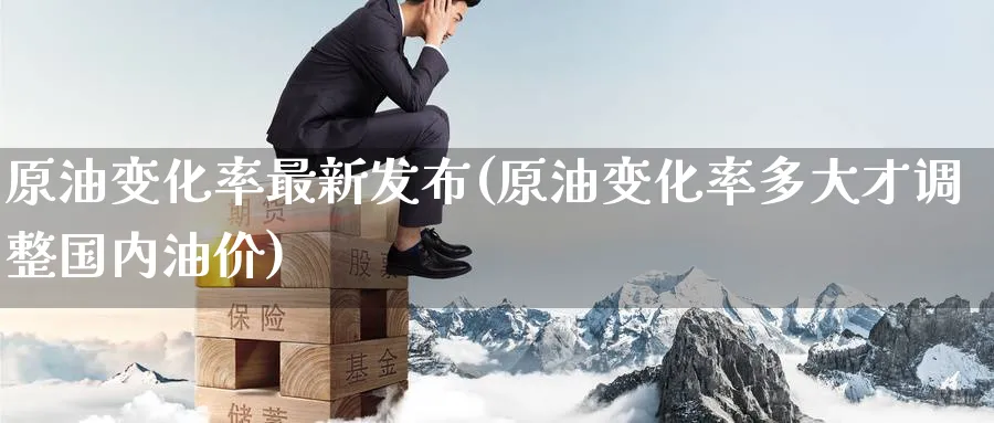 原油变化率最新发布(原油变化率多大才调整国内油价)