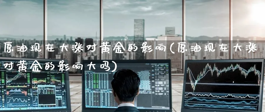 原油现在大涨对黄金的影响(原油现在大涨对黄金的影响大吗)