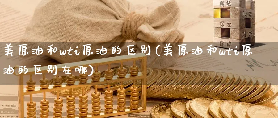 美原油和wti原油的区别(美原油和wti原油的区别在哪)
