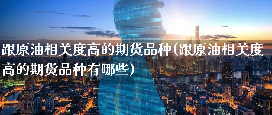 跟原油相关度高的期货品种(跟原油相关度高的期货品种有哪些)