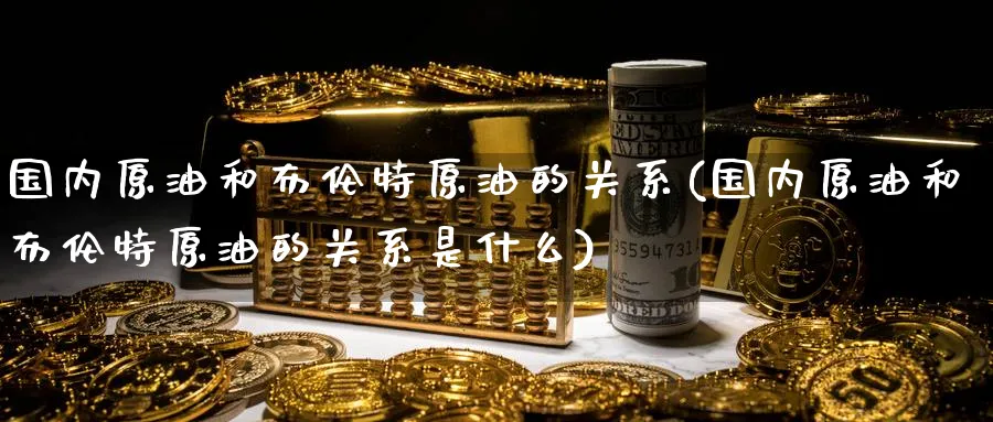 国内原油和布伦特原油的关系(国内原油和布伦特原油的关系是什么)