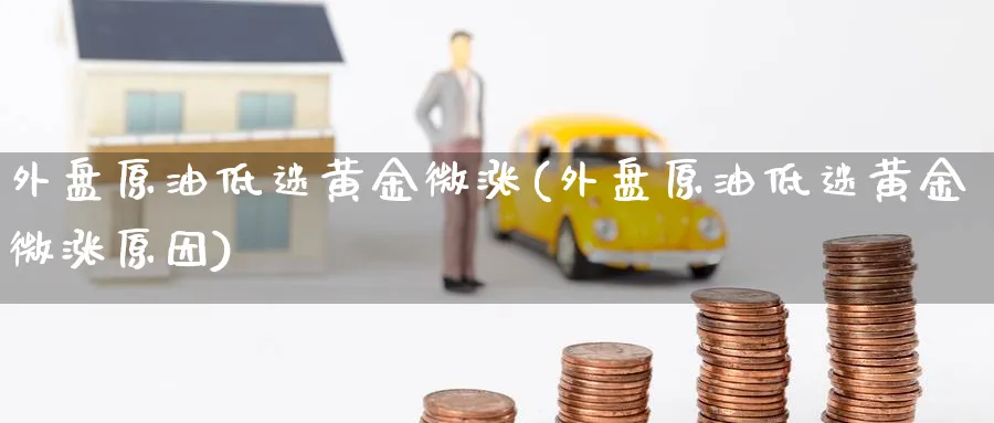 外盘原油低迷黄金微涨(外盘原油低迷黄金微涨原因)
