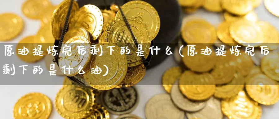 原油提炼完后剩下的是什么(原油提炼完后剩下的是什么油)
