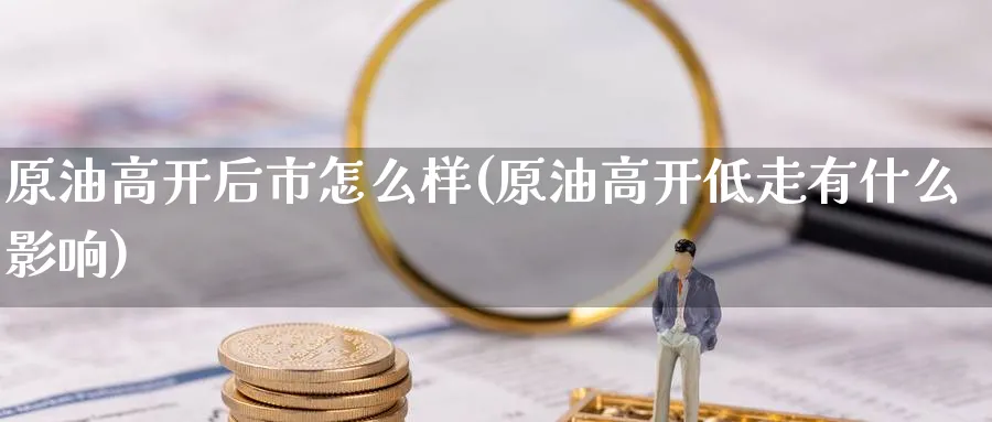 原油高开后市怎么样(原油高开低走有什么影响)