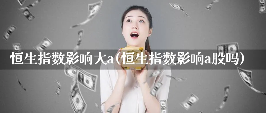恒生指数影响大a(恒生指数影响a股吗)