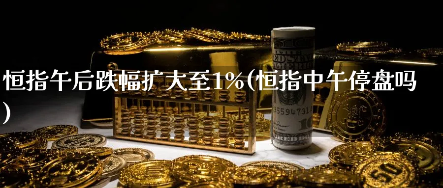 恒指午后跌幅扩大至1%(恒指中午停盘吗)