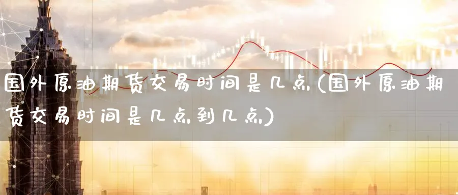国外原油期货交易时间是几点(国外原油期货交易时间是几点到几点)