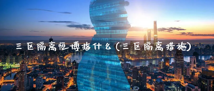 三区隔离恒博指什么(三区隔离措施)_https://www.lytzg.com_原油期货学院_第1张