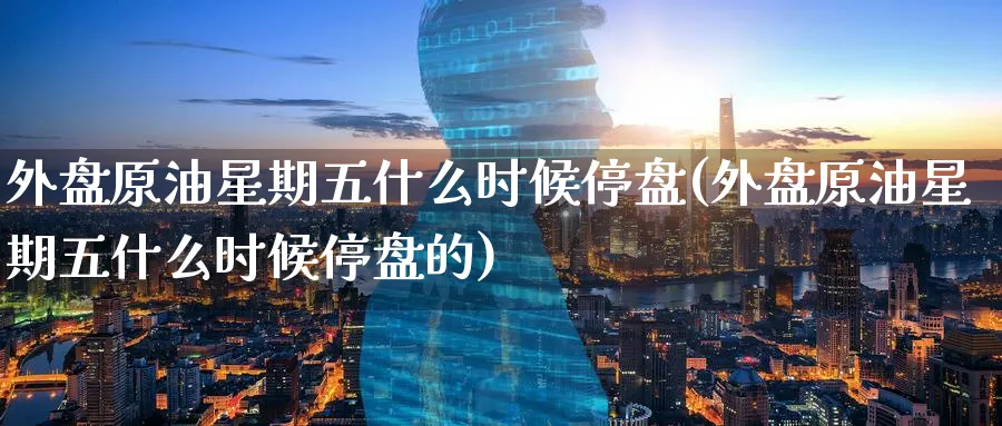 外盘原油星期五什么时候停盘(外盘原油星期五什么时候停盘的)