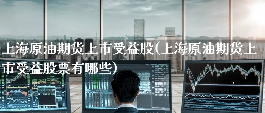 上海原油期货上市受益股(上海原油期货上市受益股票有哪些)