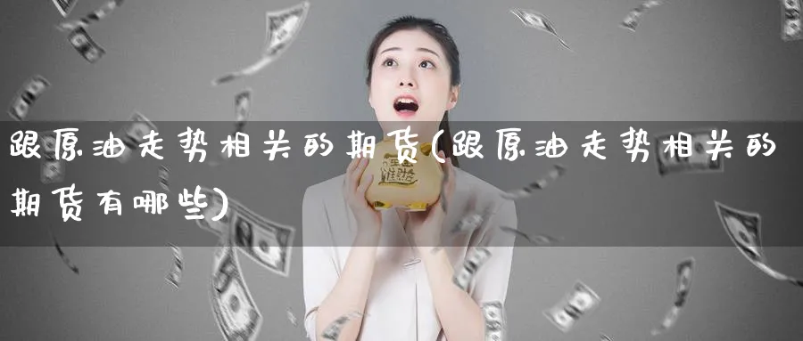 跟原油走势相关的期货(跟原油走势相关的期货有哪些)