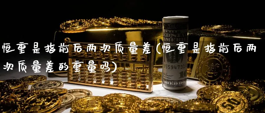 恒重是指前后两次质量差(恒重是指前后两次质量差的重量吗)