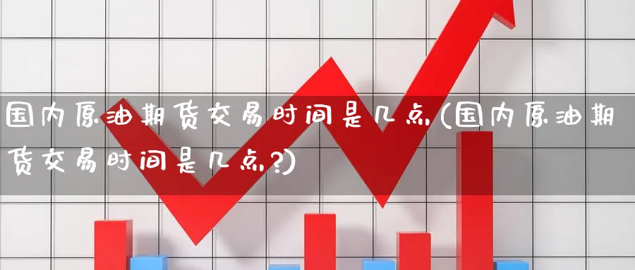 国内原油期货交易时间是几点(国内原油期货交易时间是几点?)