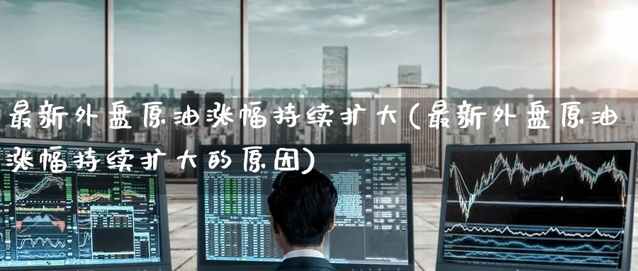 最新外盘原油涨幅持续扩大(最新外盘原油涨幅持续扩大的原因)