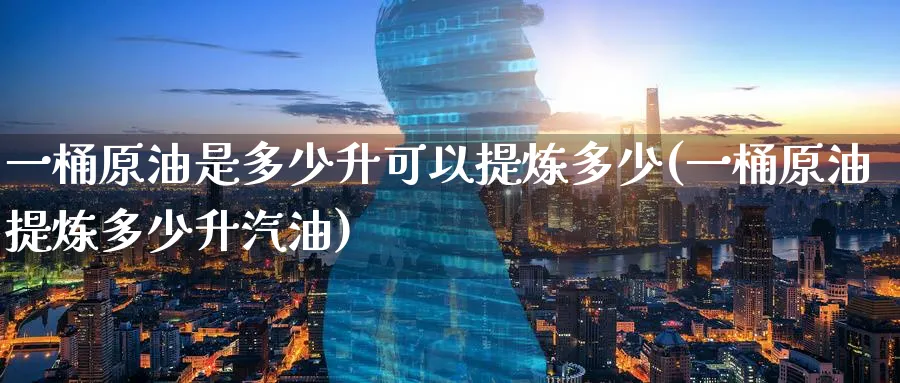 一桶原油是多少升可以提炼多少(一桶原油提炼多少升汽油)