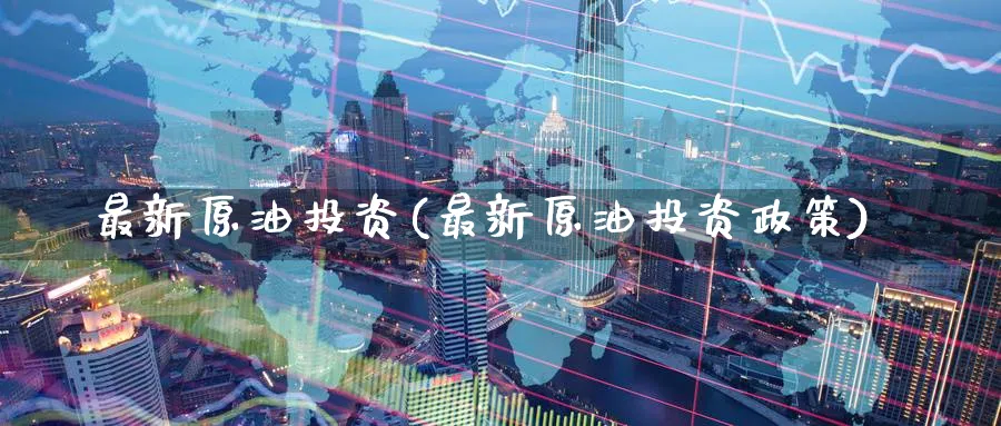 最新原油投资(最新原油投资政策)